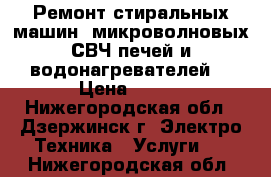 Ремонт стиральных машин, микроволновых СВЧ печей и водонагревателей. › Цена ­ 100 - Нижегородская обл., Дзержинск г. Электро-Техника » Услуги   . Нижегородская обл.